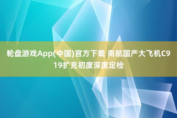 轮盘游戏App(中国)官方下载 南航国产大飞机C919扩充初度深度定检