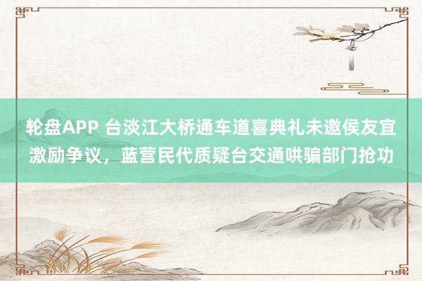 轮盘APP 台淡江大桥通车道喜典礼未邀侯友宜激励争议，蓝营民代质疑台交通哄骗部门抢功