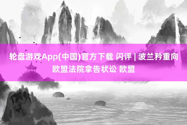 轮盘游戏App(中国)官方下载 闪评 | 波兰矜重向欧盟法院拿告状讼 欧盟