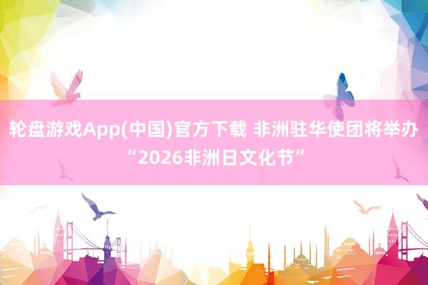 轮盘游戏App(中国)官方下载 非洲驻华使团将举办“2026非洲日文化节”