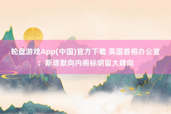 轮盘游戏App(中国)官方下载 英国首相办公室：斯塔默向内阁标明留大肆向