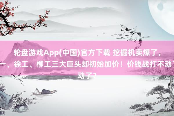 轮盘游戏App(中国)官方下载 挖掘机卖爆了，三一、徐工、柳工三大巨头却初始加价！价钱战打不动了？