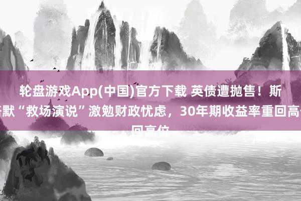轮盘游戏App(中国)官方下载 英债遭抛售！斯塔默“救场演说”激勉财政忧虑，30年期收益率重回高位