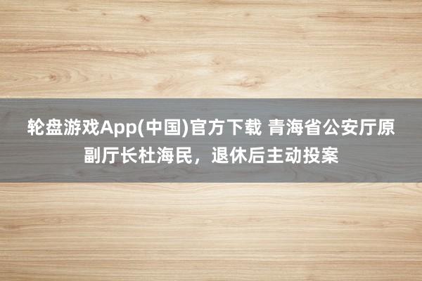 轮盘游戏App(中国)官方下载 青海省公安厅原副厅长杜海民，退休后主动投案