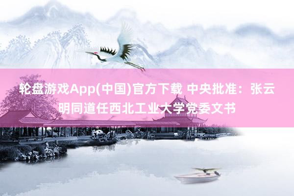轮盘游戏App(中国)官方下载 中央批准：张云明同道任西北工业大学党委文书