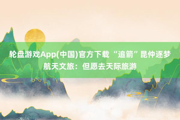 轮盘游戏App(中国)官方下载 “追箭”昆仲逐梦航天文旅：但愿去天际旅游