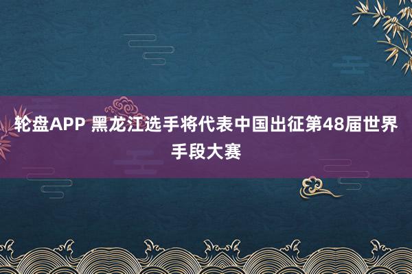 轮盘APP 黑龙江选手将代表中国出征第48届世界手段大赛