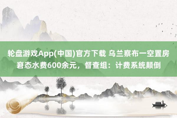 轮盘游戏App(中国)官方下载 乌兰察布一空置房窘态水费600余元，督查组：计费系统颠倒