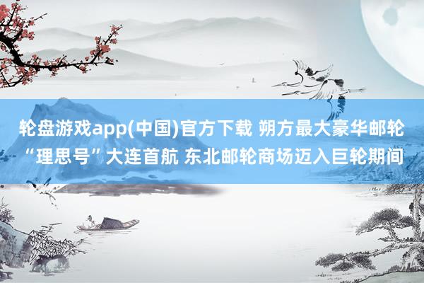 轮盘游戏app(中国)官方下载 朔方最大豪华邮轮“理思号”大连首航 东北邮轮商场迈入巨轮期间