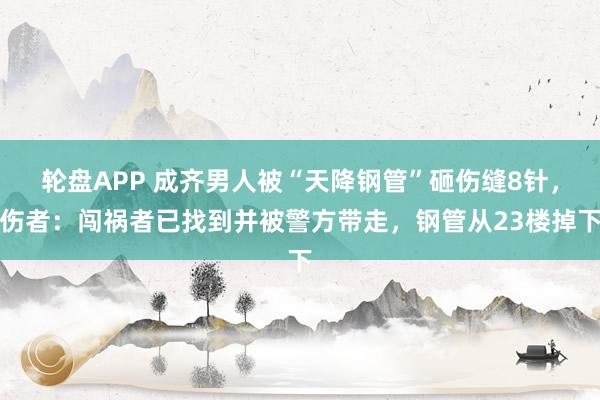 轮盘APP 成齐男人被“天降钢管”砸伤缝8针，伤者：闯祸者已找到并被警方带走，钢管从23楼掉下