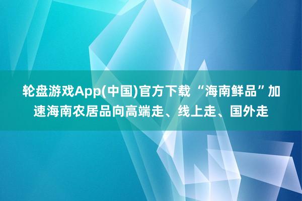 轮盘游戏App(中国)官方下载 “海南鲜品”加速海南农居品向高端走、线上走、国外走