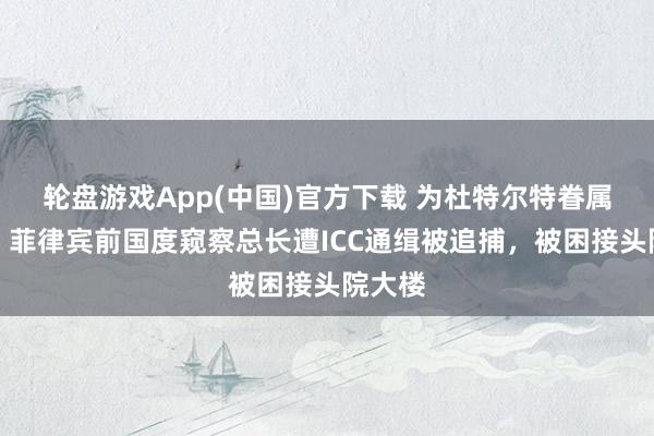 轮盘游戏App(中国)官方下载 为杜特尔特眷属出面,菲律宾前国度窥察总长遭ICC通缉被追捕,被困接头院大楼