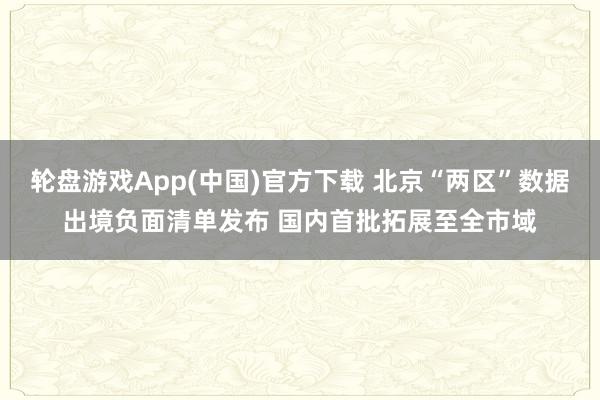轮盘游戏App(中国)官方下载 北京“两区”数据出境负面清单发布 国内首批拓展至全市域