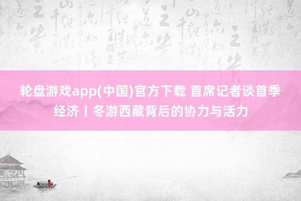 轮盘游戏app(中国)官方下载 首席记者谈首季经济丨冬游西藏背后的协力与活力