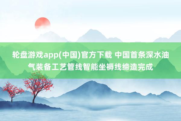 轮盘游戏app(中国)官方下载 中国首条深水油气装备工艺管线智能坐褥线缔造完成