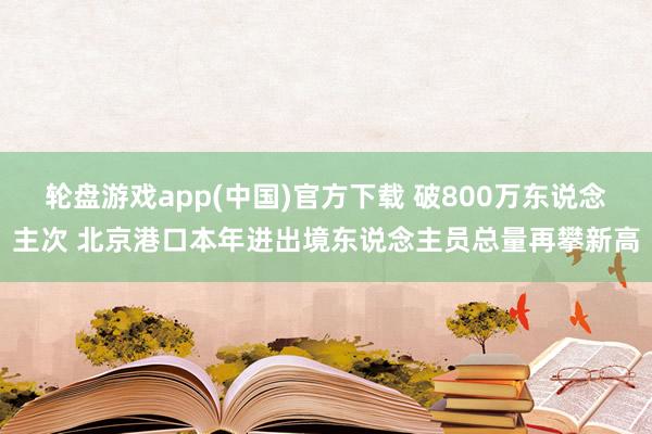 轮盘游戏app(中国)官方下载 破800万东说念主次 北京港口本年进出境东说念主员总量再攀新高