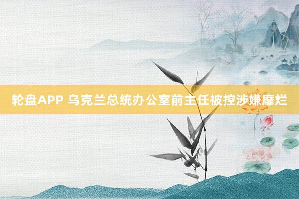 轮盘APP 乌克兰总统办公室前主任被控涉嫌靡烂