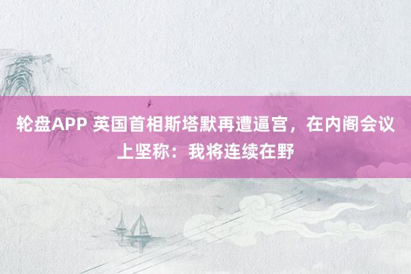 轮盘APP 英国首相斯塔默再遭逼宫，在内阁会议上坚称：我将连续在野