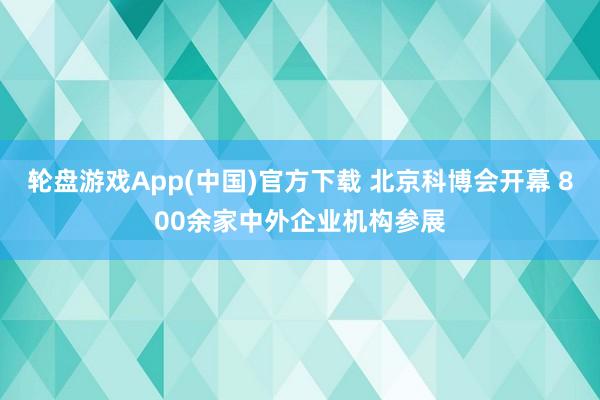 轮盘游戏App(中国)官方下载 北京科博会开幕 800余家中外企业机构参展