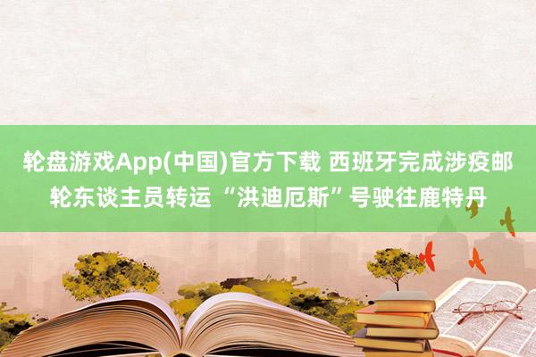 轮盘游戏App(中国)官方下载 西班牙完成涉疫邮轮东谈主员转运 “洪迪厄斯”号驶往鹿特丹
