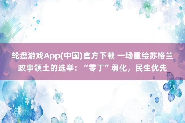 轮盘游戏App(中国)官方下载 一场重绘苏格兰政事领土的选举：“零丁”弱化，民生优先