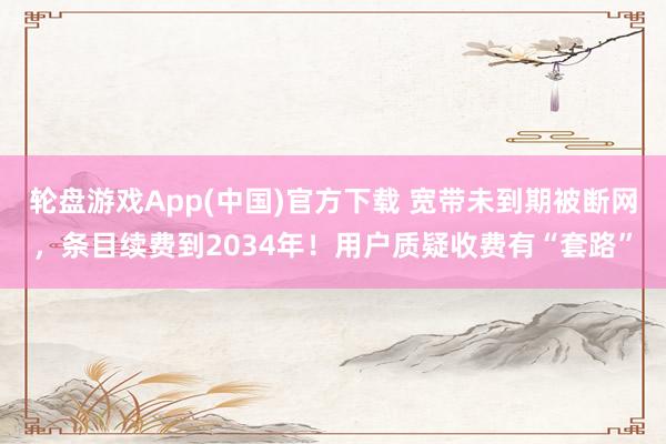 轮盘游戏App(中国)官方下载 宽带未到期被断网，条目续费到2034年！用户质疑收费有“套路”