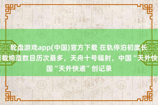 轮盘游戏app(中国)官方下载 在轨停泊初度长达一年，搭载缔造数目历次最多，天舟十号辐射，中国“天外快递”创记录