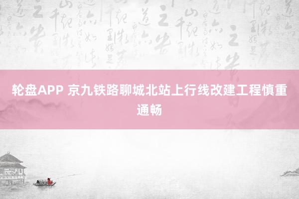 轮盘APP 京九铁路聊城北站上行线改建工程慎重通畅