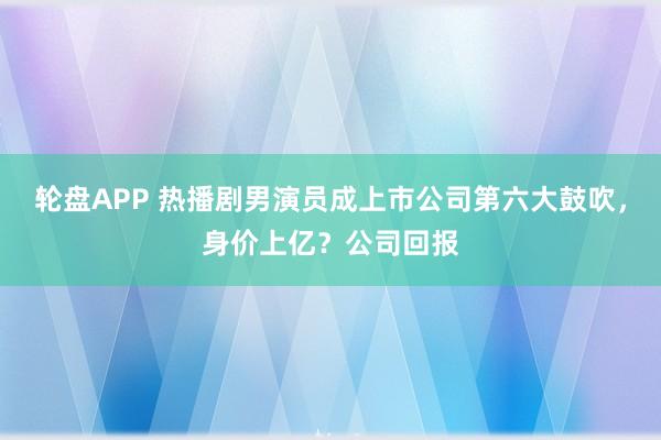 轮盘APP 热播剧男演员成上市公司第六大鼓吹，身价上亿？公司回报