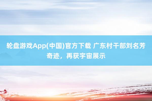 轮盘游戏App(中国)官方下载 广东村干部刘名芳奇迹，再获宇宙展示