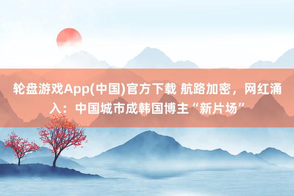 轮盘游戏App(中国)官方下载 航路加密，网红涌入：中国城市成韩国博主“新片场”