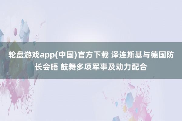 轮盘游戏app(中国)官方下载 泽连斯基与德国防长会晤 鼓舞多项军事及动力配合