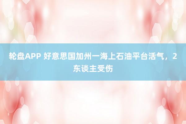 轮盘APP 好意思国加州一海上石油平台活气，2东谈主受伤