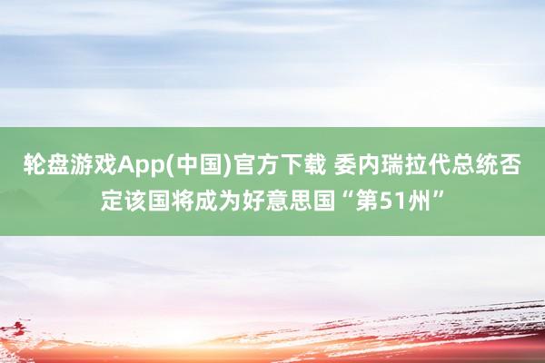 轮盘游戏App(中国)官方下载 委内瑞拉代总统否定该国将成为好意思国“第51州”