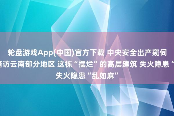 轮盘游戏App(中国)官方下载 中央安全出产窥伺查看组暗访云南部分地区 这栋“摆烂”的高层建筑 失火隐患“乱如麻”