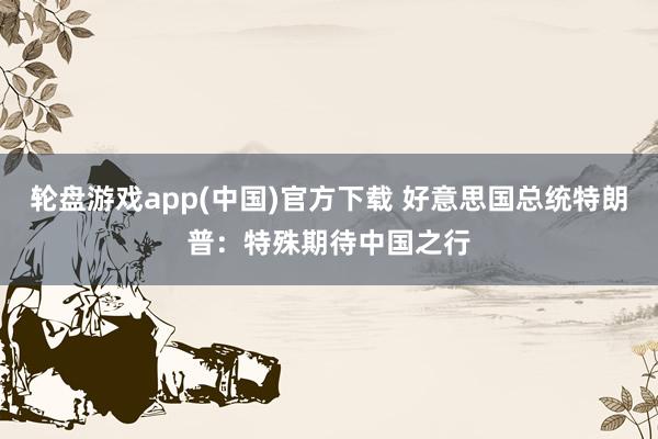 轮盘游戏app(中国)官方下载 好意思国总统特朗普：特殊期待中国之行