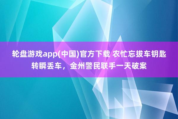 轮盘游戏app(中国)官方下载 农忙忘拔车钥匙转瞬丢车，金州警民联手一天破案