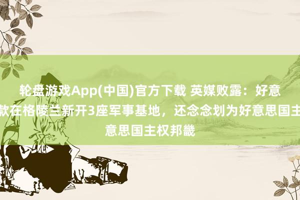 轮盘游戏App(中国)官方下载 英媒败露：好意思国条款在格陵兰新开3座军事基地，还念念划为好意思国主权邦畿