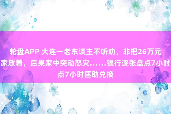轮盘APP 大连一老东谈主不听劝，非把26万元现款取回家放着，后果家中突动怒灾……银行逐张盘点7小时匡助兑换