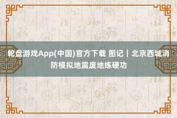 轮盘游戏App(中国)官方下载 图记｜北京西城消防模拟地震废地练硬功
