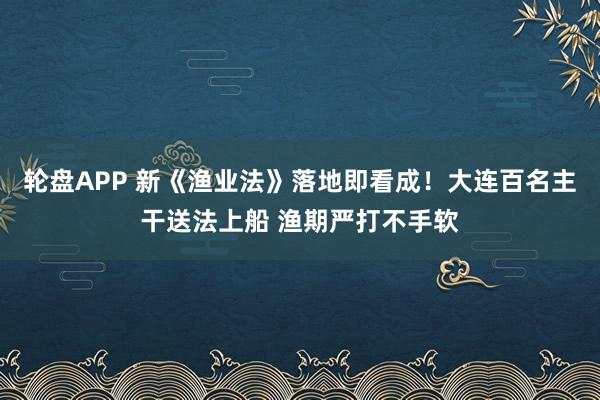轮盘APP 新《渔业法》落地即看成！大连百名主干送法上船 渔期严打不手软