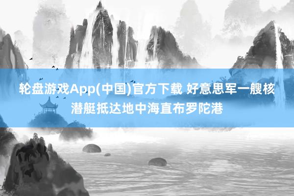 轮盘游戏App(中国)官方下载 好意思军一艘核潜艇抵达地中海直布罗陀港