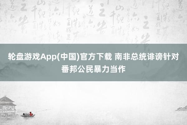 轮盘游戏App(中国)官方下载 南非总统诽谤针对番邦公民暴力当作
