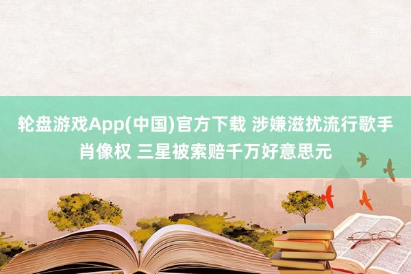 轮盘游戏App(中国)官方下载 涉嫌滋扰流行歌手肖像权 三星被索赔千万好意思元