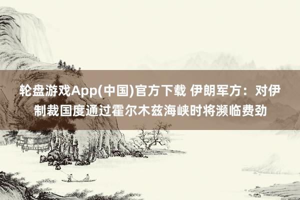 轮盘游戏App(中国)官方下载 伊朗军方:对伊制裁国度通过霍尔木兹海峡时将濒临费劲