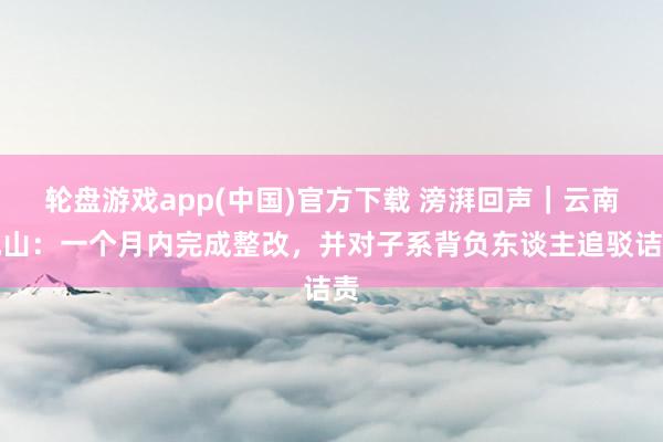 轮盘游戏app(中国)官方下载 滂湃回声｜云南砚山：一个月内完成整改，并对子系背负东谈主追驳诘责