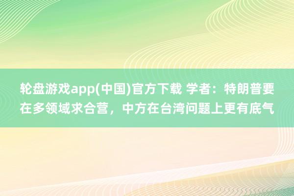 轮盘游戏app(中国)官方下载 学者：特朗普要在多领域求合营，中方在台湾问题上更有底气