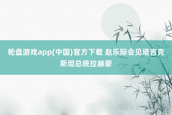轮盘游戏app(中国)官方下载 赵乐际会见塔吉克斯坦总统拉赫蒙