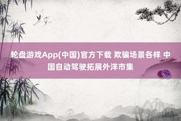 轮盘游戏App(中国)官方下载 欺骗场景各样 中国自动驾驶拓展外洋市集