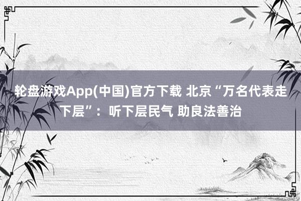 轮盘游戏App(中国)官方下载 北京“万名代表走下层”：听下层民气 助良法善治